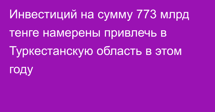 Инвестиций на сумму 773 млрд тенге намерены привлечь в Туркестанскую область в этом году