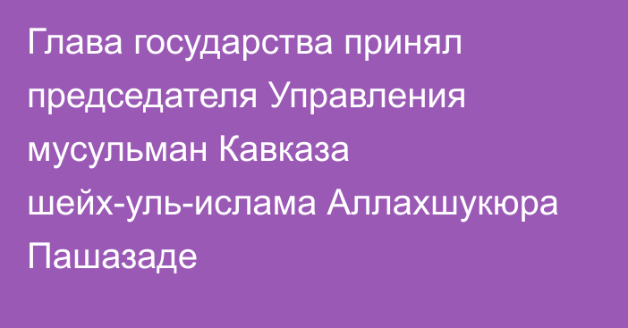 Глава государства принял председателя Управления мусульман Кавказа шейх-уль-ислама Аллахшукюра Пашазаде