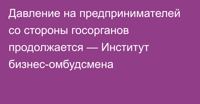 Давление на предпринимателей со стороны госорганов продолжается — Институт бизнес-омбудсмена