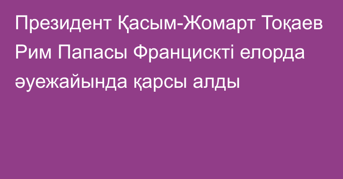 Президент Қасым-Жомарт Тоқаев Рим Папасы Францискті елорда әуежайында қарсы алды