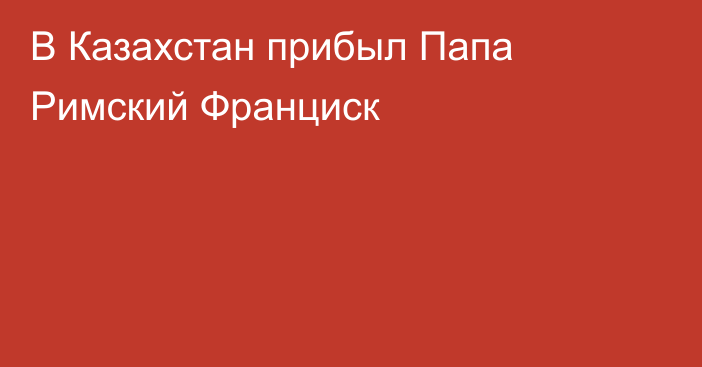 В Казахстан прибыл Папа Римский Франциск