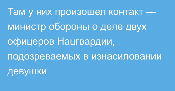 Там у них произошел контакт — министр обороны о деле двух офицеров Нацгвардии, подозреваемых в изнасиловании девушки