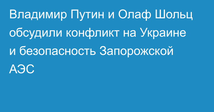 Владимир Путин и Олаф Шольц обсудили конфликт на Украине и безопасность Запорожской АЭС