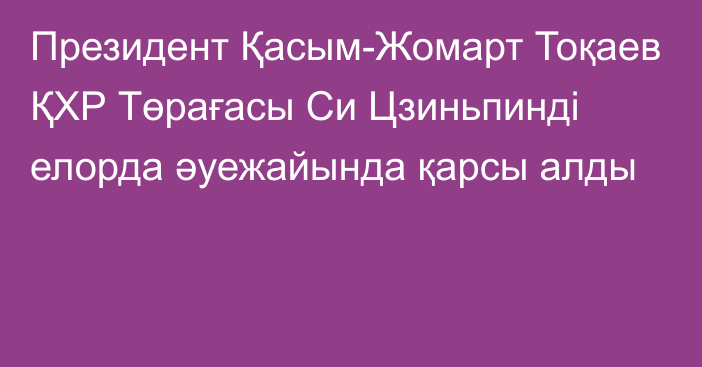 Президент Қасым-Жомарт Тоқаев ҚХР Төрағасы Си Цзиньпинді елорда әуежайында қарсы алды