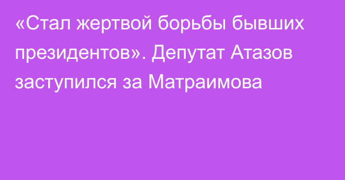 «Стал жертвой борьбы бывших президентов». Депутат Атазов заступился за Матраимова