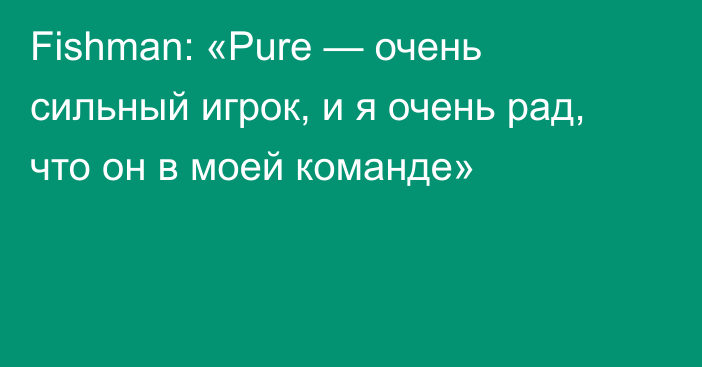 Fishman: «Pure — очень сильный игрок, и я очень рад, что он в моей команде»