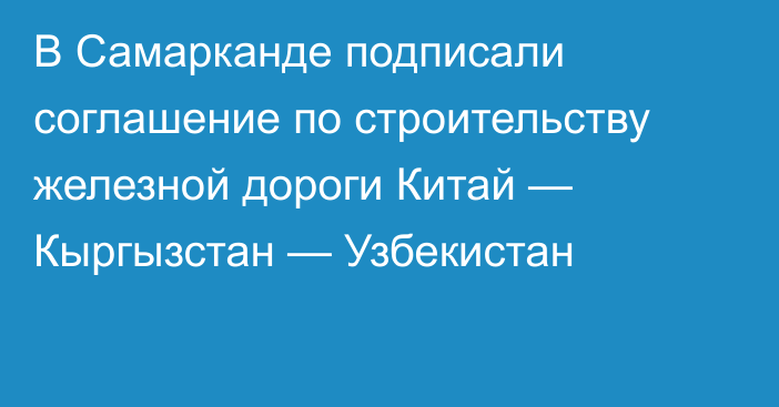 В Самарканде подписали соглашение по строительству железной дороги Китай — Кыргызстан — Узбекистан