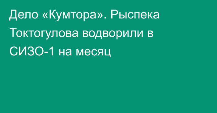 Дело «Кумтора». Рыспека Токтогулова водворили в СИЗО-1 на месяц