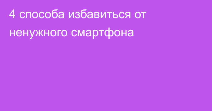 4 способа избавиться от ненужного смартфона