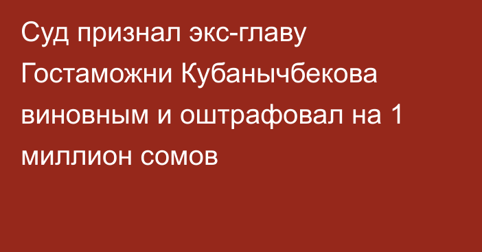 Суд признал экс-главу Гостаможни Кубанычбекова виновным и оштрафовал на 1 миллион сомов