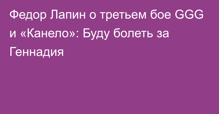 Федор Лапин о третьем бое GGG и «Канело»: Буду болеть за Геннадия