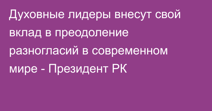 Духовные лидеры внесут свой вклад в преодоление разногласий в современном мире - Президент РК