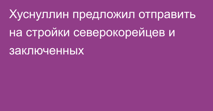 Хуснуллин предложил отправить на стройки северокорейцев и заключенных