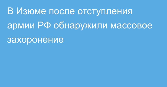 В Изюме после отступления армии РФ обнаружили массовое захоронение