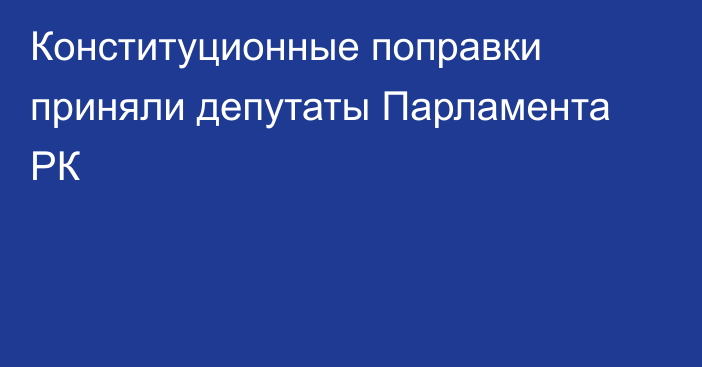 Конституционные поправки приняли депутаты Парламента РК