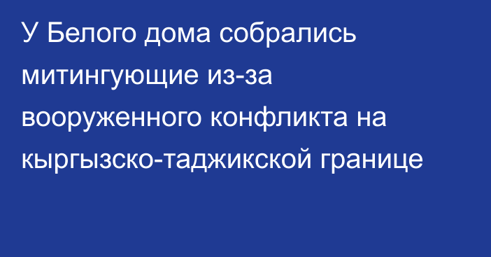 У Белого дома собрались митингующие из-за вооруженного конфликта на кыргызско-таджикской границе