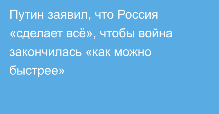 Путин заявил, что Россия «сделает всё», чтобы война закончилась «как можно быстрее»