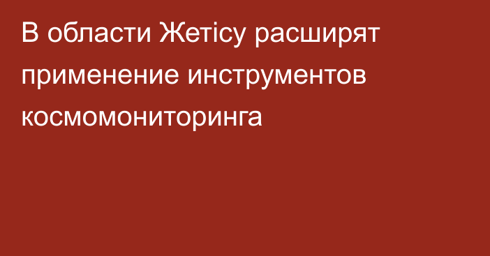 В области Жетісу расширят применение инструментов космомониторинга