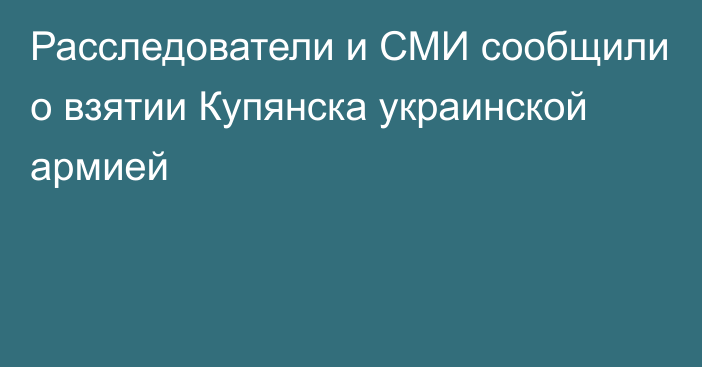 Расследователи и СМИ сообщили о взятии Купянска украинской армией