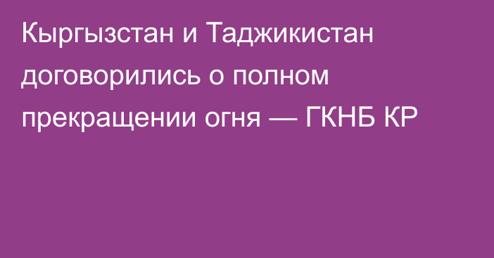 Кыргызстан и Таджикистан договорились о полном прекращении огня — ГКНБ КР