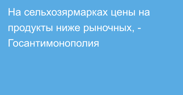 На сельхозярмарках цены на продукты ниже рыночных, - Госантимонополия