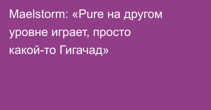 Maelstorm: «Pure на другом уровне играет, просто какой-то Гигачад»