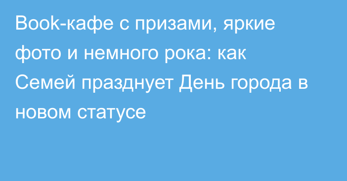 Book-кафе с призами, яркие фото и немного рока: как Семей празднует День города в новом статусе