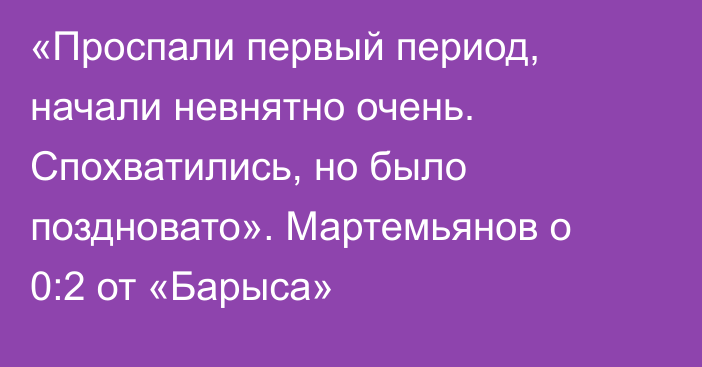 «Проспали первый период, начали невнятно очень. Спохватились, но было поздновато». Мартемьянов о 0:2 от «Барыса»