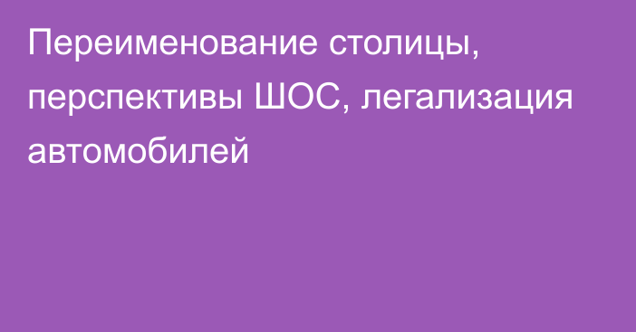 Переименование столицы, перспективы ШОС, легализация автомобилей