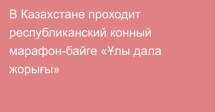 В Казахстане проходит республиканский конный марафон-байге «Ұлы дала жорығы»