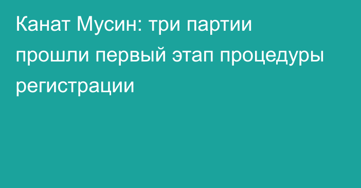 Канат Мусин: три партии прошли первый этап процедуры регистрации