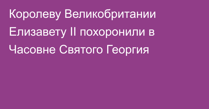 Королеву Великобритании Елизавету II похоронили в Часовне Святого Георгия