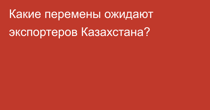 Какие перемены ожидают экспортеров Казахстана?