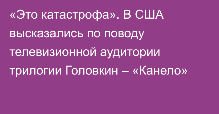 «Это катастрофа». В США высказались по поводу телевизионной аудитории трилогии Головкин – «Канело»