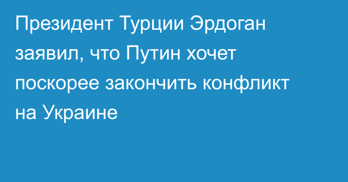 Президент Турции Эрдоган заявил, что Путин хочет поскорее закончить конфликт на Украине