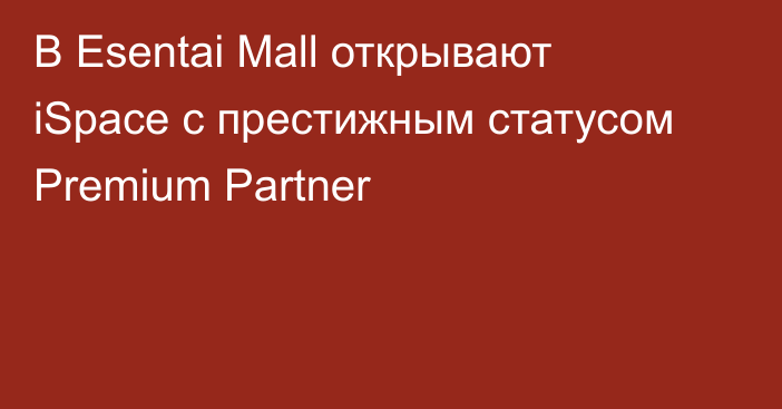 В Esentai Mall открывают iSpace с престижным статусом Premium Partner