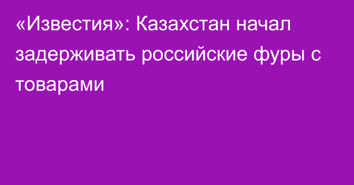 «Известия»: Казахстан начал задерживать российские фуры с товарами