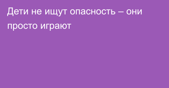 Дети не ищут опасность – они просто играют