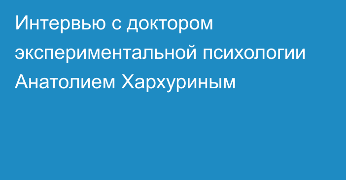 Интервью с доктором экспериментальной психологии Анатолием Хархуриным