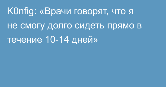 K0nfig: «Врачи говорят, что я не смогу долго сидеть прямо в течение 10-14 дней»