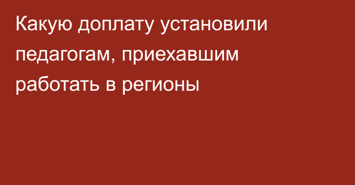 Какую доплату установили педагогам, приехавшим работать в регионы