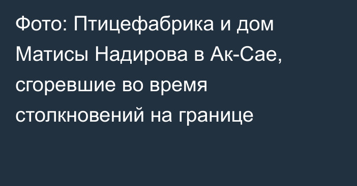 Фото: Птицефабрика и дом Матисы Надирова в Ак-Сае, сгоревшие во время столкновений на границе