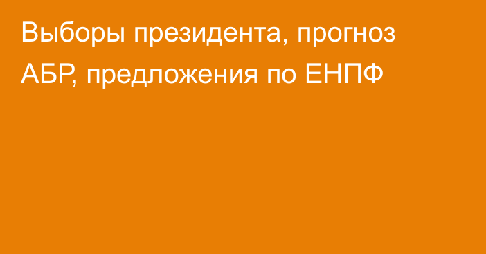 Выборы президента, прогноз АБР, предложения по ЕНПФ