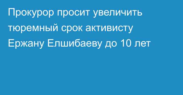 Прокурор просит увеличить тюремный срок активисту Ержану Елшибаеву до 10 лет