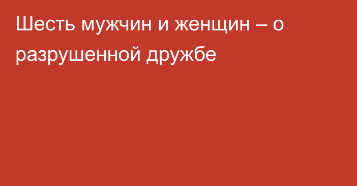 Шесть мужчин и женщин – о разрушенной дружбе