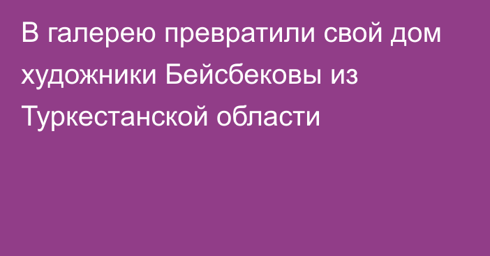 В галерею превратили свой дом художники Бейсбековы из Туркестанской области