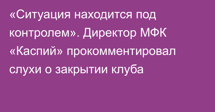 «Ситуация находится под контролем». Директор МФК «Каспий» прокомментировал слухи о закрытии клуба