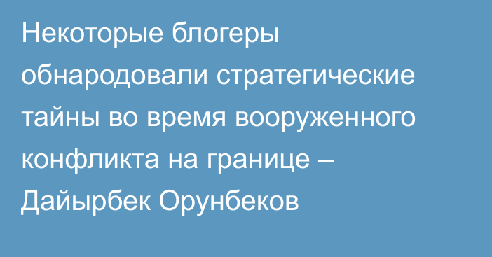 Некоторые блогеры обнародовали стратегические тайны во время вооруженного конфликта на границе – Дайырбек Орунбеков