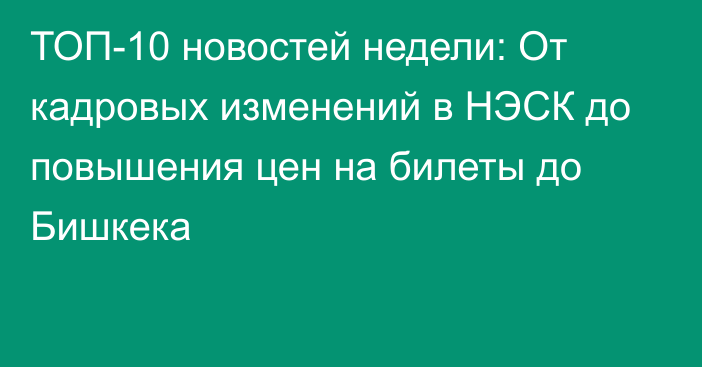 ТОП-10 новостей недели: От кадровых изменений в НЭСК до повышения цен на билеты до Бишкека