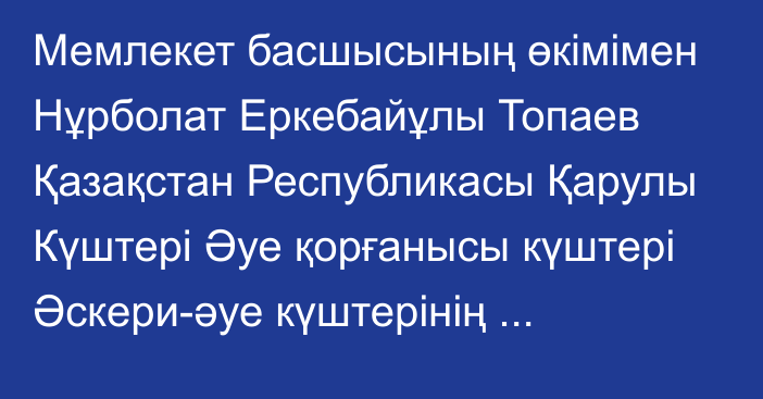 Мемлекет басшысының өкімімен Нұрболат Еркебайұлы Топаев Қазақстан Республикасы Қарулы Күштері Әуе қорғанысы күштері Әскери-әуе күштерінің қолбасшысы лауазымынан босатылды